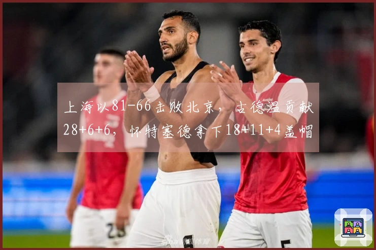 上海以81-66击败北京,古德温贡献28+6+6,怀特塞德拿下18+11+4盖帽,杰曼得22分,提前获得赛点。