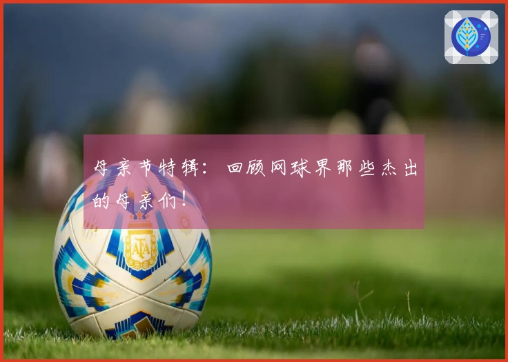 母亲节特辑：回顾网球界那些杰出的母亲们！