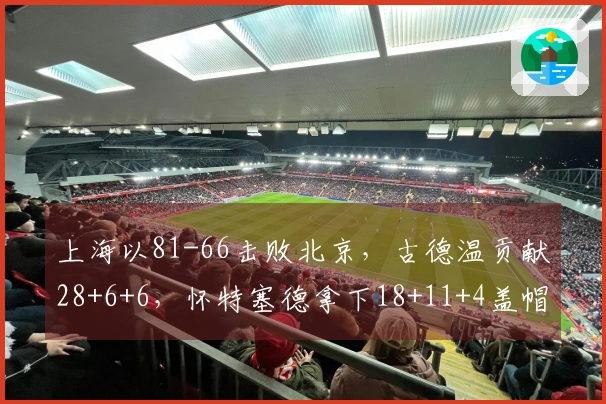 上海以81-66击败北京，古德温贡献28+6+6，怀特塞德拿下18+11+4盖帽，杰曼得22分，提前获得赛点。
