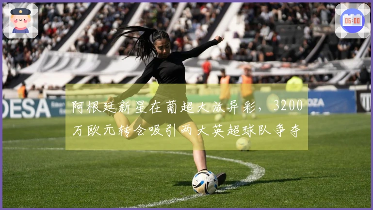 阿根廷新星在葡超大放异彩，3200万欧元转会吸引两大英超球队争夺